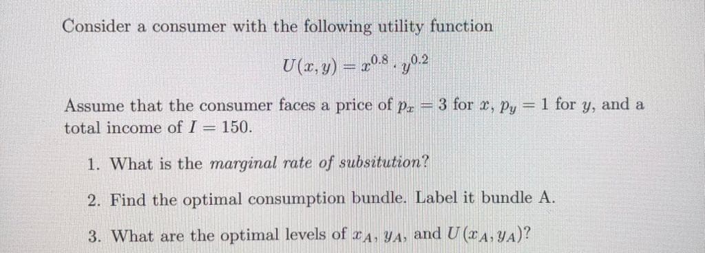 Consider a consumer with the following utility function
U(2,y)= 0.8 . 0.2
Assume that the consumer faces a price of pr = 3 for x, Py = 1 for y, and a
total income of I = 150.
1. What is the marginal rate of subsitution?
2. Find the optimal consumption bundle. Label it bundle A.
3. What are the optimal levels of A, YA, and U (A, YA)?