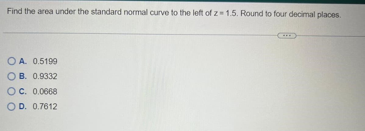 Find the area under the standard normal curve to the left of z= 1.5. Round to four decimal places.
OA. 0.5199
OB. 0.9332
OC. 0.0668
OD. 0.7612