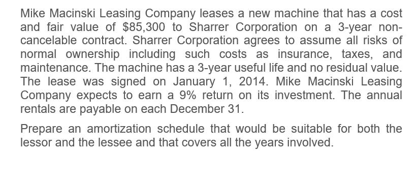Mike Macinski Leasing Company leases a new machine that has a cost
and fair value of $85,300 to Sharrer Corporation on a 3-year non-
cancelable contract. Sharrer Corporation agrees to assume all risks of
normal ownership including such costs as insurance, taxes, and
maintenance. The machine has a 3-year useful life and no residual value.
The lease was signed on January 1, 2014. Mike Macinski Leasing
Company expects to earn a 9% return on its investment. The annual
rentals are payable on each December 31.
Prepare an amortization schedule that would be suitable for both the
lessor and the lessee and that covers all the years involved.