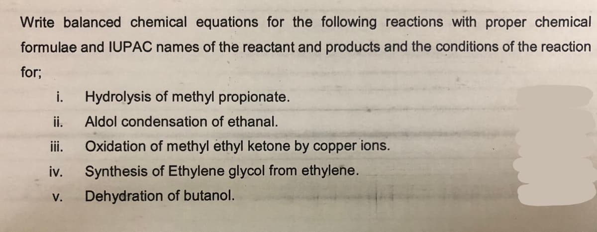 Write balanced chemical equations for the following reactions with proper chemical
formulae and IUPAC names of the reactant and products and the conditions of the reaction
for;
i.
ii.
iii.
iv.
V.
Hydrolysis of methyl propionate.
Aldol condensation of ethanal.
Oxidation of methyl ethyl ketone by copper ions.
Synthesis of Ethylene glycol from ethylene.
Dehydration of butanol.