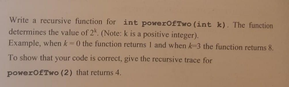 Write a recursive function for int powerOfTwo (int k). The function
determines the value of 2k. (Note: k is a positive integer).
Example, when k=0 the function returns 1 and when k-3 the function returns 8.
To show that your code is correct, give the recursive trace for
powerOfTwo (2) that returns 4.
