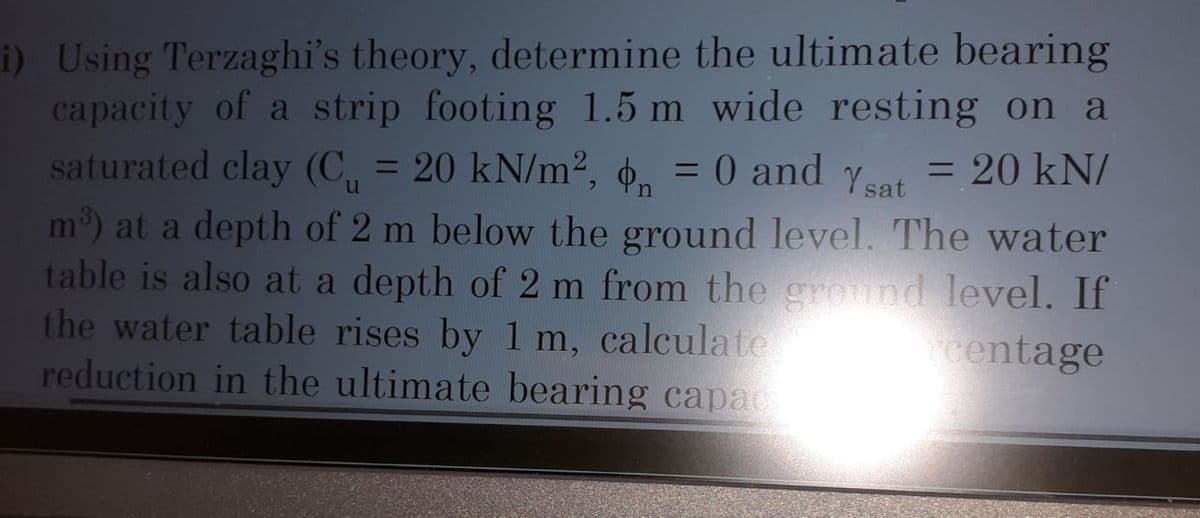 n
i) Using Terzaghi's theory, determine the ultimate bearing
capacity of a strip footing 1.5 m wide resting on a
saturated clay (C₁ = 20 kN/m², ₁ = 0 and Ysat = 20 kN/
m³) at a depth of 2 m below the ground level. The water
table is also at a depth of 2 m from the ground level. If
the water table rises by 1 m, calculate
centage
reduction in the ultimate bearing capac