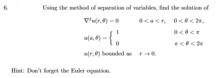 6.
Using the method of separation of variables, find the solution of
V²u(r, 0) = 0
0 < a < r, 0< 0 < 2n,
1
0 < 0 < T
u(a,0) = {.
T < 0 < 2n
u(r, 0) bounded as r→ 0.
Hint: Don't forget the Euler equation.
