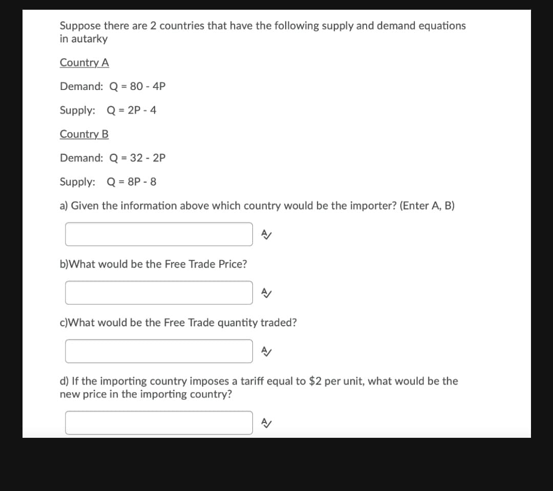 Suppose there are 2 countries that have the following supply and demand equations
in autarky
Country A
Demand: Q = 80 - 4P
Supply: Q = 2P - 4
Country B
Demand: Q = 32 - 2P
Supply: Q = 8P - 8
a) Given the information above which country would be the importer? (Enter A, B)
b)What would be the Free Trade Price?
c)What would be the Free Trade quantity traded?
d) If the importing country imposes a tariff equal to $2 per unit, what would be the
new price in the importing country?
