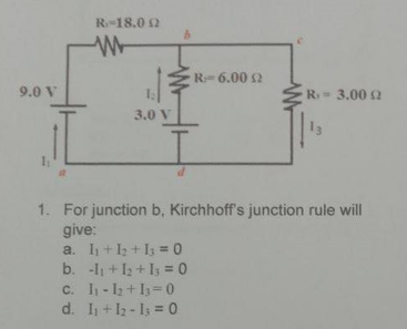 R-18.0 2
R 6.00 2
R 3.00 2
9.0 V
3.0 V
13
1. For junction b, Kirchhoff's junction rule will
give:
a. I+1 + I3 = 0
b. -l1 + 13 + I = 0
c. I1 - l2 +I= 0
d. I + I2 - I = 0
