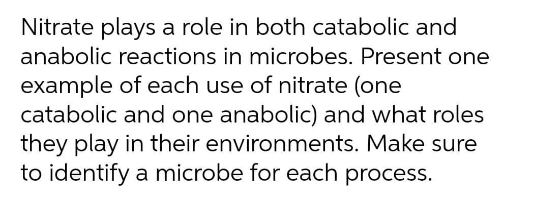 Nitrate plays a role in both catabolic and
anabolic reactions in microbes. Present one
example of each use of nitrate (one
catabolic and one anabolic) and what roles
they play in their environments. Make sure
to identify a microbe for each process.
