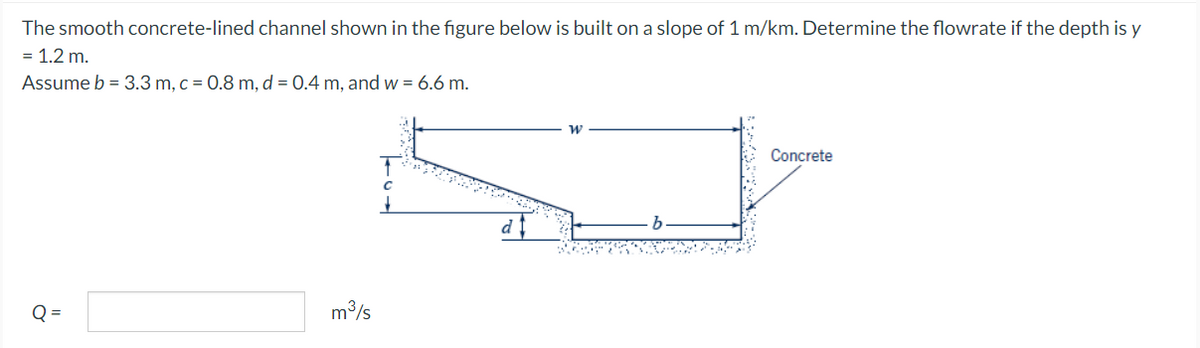 The smooth concrete-lined channel shown in the figure below is built on a slope of 1 m/km. Determine the flowrate if the depth is y
= 1.2 m.
Assume b = 3.3 m, c = 0.8 m, d = 0.4 m, and w = 6.6 m.
ő
N
d
m³/s
Concrete