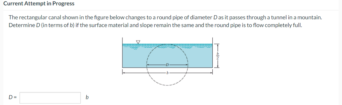 Current Attempt in Progress
The rectangular canal shown in the figure below changes to a round pipe of diameter D as it passes through a tunnel in a mountain.
Determine D (in terms of b) if the surface material and slope remain the same and the round pipe is to flow completely full.
D=
b