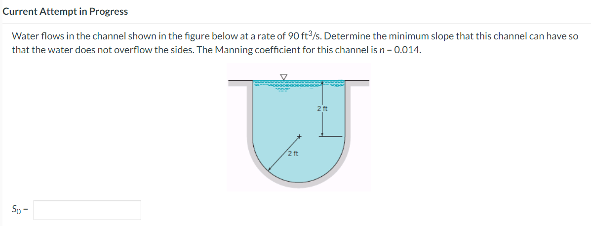 Current Attempt in Progress
Water flows in the channel shown in the figure below at a rate of 90 ft³/s. Determine the minimum slope that this channel can have so
that the water does not overflow the sides. The Manning coefficient for this channel is n = 0.014.
So =
V
2 ft
2 ft