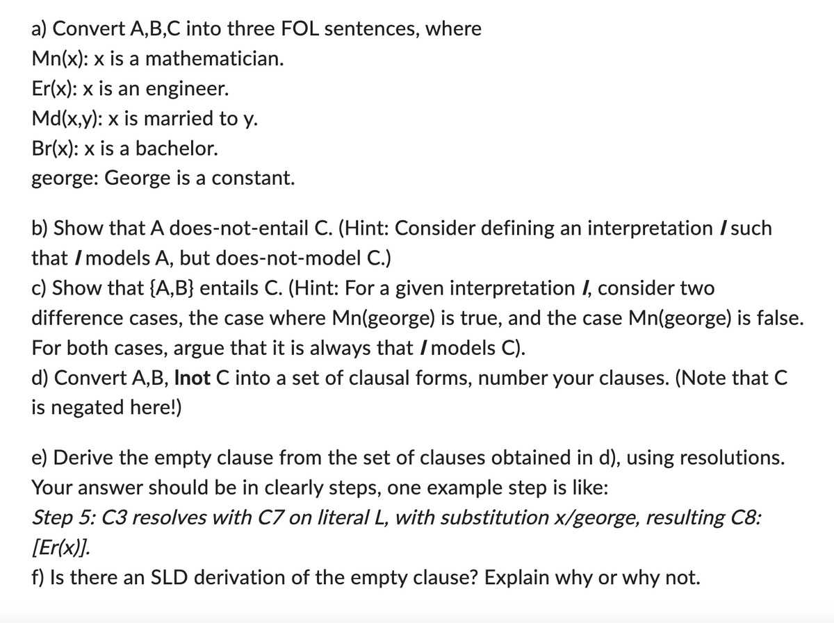 a) Convert A,B,C into three FOL sentences, where
Mn(x): x is a mathematician.
Er(x): x is an engineer.
Md(x,y): x is married to y.
Br(x): x is a bachelor.
george: George is a constant.
b) Show that A does-not-entail C. (Hint: Consider defining an interpretation / such
that / models A, but does-not-model C.)
c) Show that {A,B} entails C. (Hint: For a given interpretation /, consider two
difference cases, the case where Mn(george) is true, and the case Mn(george) is false.
For both cases, argue that it is always that / models C).
d) Convert A,B, Inot C into a set of clausal forms, number your clauses. (Note that C
is negated here!)
e) Derive the empty clause from the set of clauses obtained in d), using resolutions.
Your answer should be in clearly steps, one example step is like:
Step 5: C3 resolves with C7 on literal L, with substitution x/george, resulting C8:
[Er(x)].
f) Is there an SLD derivation of the empty clause? Explain why or why not.
