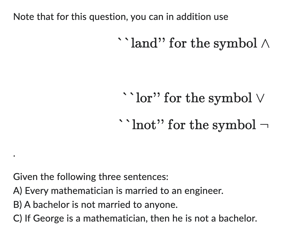 Note that for this question, you can in addition use
``land" for the symbol
``lor" for the symbol V
``Inot" for the symbol-
Given the following three sentences:
A) Every mathematician is married to an engineer.
B) A bachelor is not married to anyone.
C) If George is a mathematician, then he is not a bachelor.
7