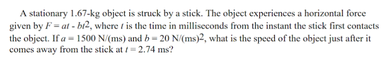 A stationary 1.67-kg object is struck by a stick. The object experiences a horizontal force
given by F = at - bí2, where t is the time in milliseconds from the instant the stick first contacts
the object. If a = 1500 N/(ms) and b = 20 N/(ms)2, what is the speed of the object just after it
comes away from the stick at t = 2.74 ms?
