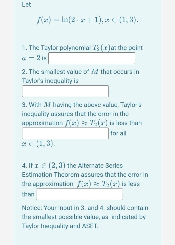 Let
f(x) = ln(2x+1), x = (1,3).
1. The Taylor polynomial T2 (x) at the point
a = 2 is
2. The smallest value of M that occurs in
Taylor's inequality is
3. With M having the above value, Taylor's
inequality assures that the error in the
approximation f(x) ≈ T2(x) is less than
x = (1,3).
for all
4. If x (2, 3) the Alternate Series
Estimation Theorem assures that the error in
the approximation f(x) ≈ T₂ (x) is less
than
Notice: Your input in 3. and 4. should contain
the smallest possible value, as indicated by
Taylor Inequality and ASET.