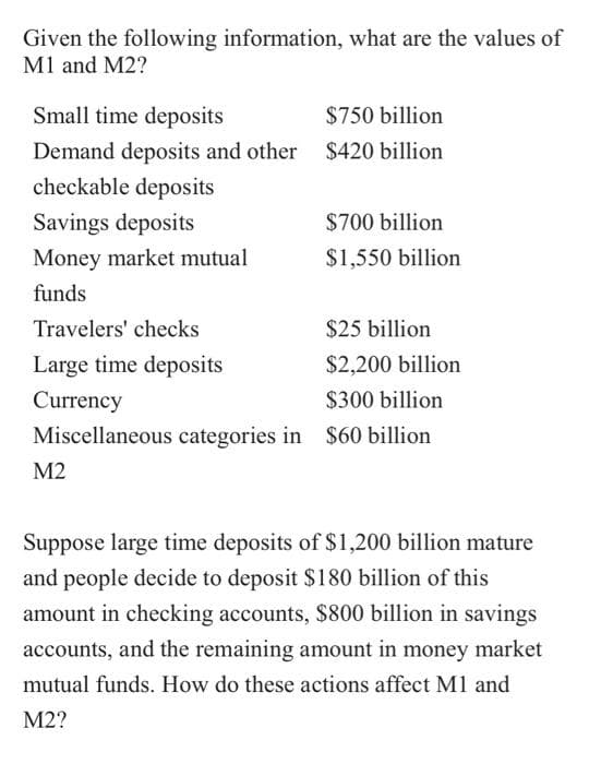 Given the following information, what are the values of
M1 and M2?
Small time deposits
$750 billion
Demand deposits and other $420 billion
checkable deposits
Savings deposits
$700 billion
Money market mutual
$1,550 billion
funds
Travelers' checks
$25 billion
Large time deposits
$2,200 billion
Currency
$300 billion
Miscellaneous categories in $60 billion
M2
Suppose large time deposits of $1,200 billion mature
and people decide to deposit $180 billion of this
amount in checking accounts, $800 billion in savings
accounts, and the remaining amount in money market
mutual funds. How do these actions affect M1 and
M2?
