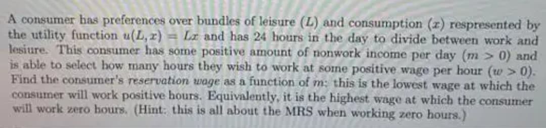 A consumer has preferences over bundles of leisure (L) and consumption (z) respresented by
the utility function u(L, r) = La and has 24 hours in the day to divide between work and
lesiure. This consumer has sorme positive amount of nonwork income per day (m > 0) and
is able to select how many hours they wish to work at some positive wage per hour (w > 0).
Find the consumer's reservation wage as a function of m: this is the lowest wage at which the
consumer will work positive hours. Equivalently, it is the highest wage at which the consumer
will work zero hours. (Hint: this is all about the MRS when working zero hours.)
