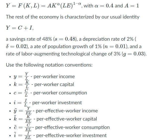 1-a
Y = F (K, L) = AK (LE), with a = 0.4 and A = 1
The rest of the economy is characterized by our usual identity
Y = C +I,
a savings rate of 48% (s = 0.48), a depreciation rate of 2% (
8 = 0.02), a ate of population growth of 1% (n = 0.01), and a
rate of labor-augmenting technological change of 3% (g = 0.03).
Use the following notation conventions:
Y
• y = 1 - per-worker income
K
k
- per-worker capital
L
C
- per-worker consumption
• C=
I
- per-worker investment
%3D
L
EL - per-effective-worker income
K
EL
C
per-effective-worker consumption
k
- per-effective-worker capital
• C
EL
EL
- per-effective-worker investment
