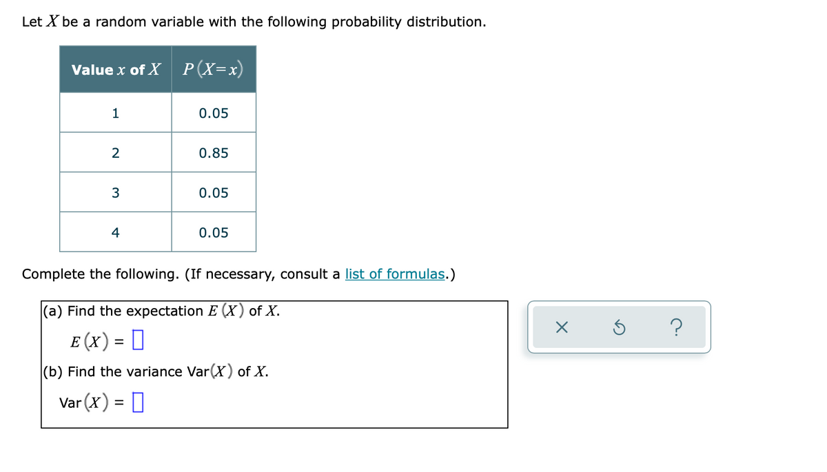Let X be a random variable with the following probability distribution.
Value x of X P(X=x)
0.05
2
0.85
3
0.05
4
0.05
Complete the following. (If necessary, consult a list of formulas.)
(a) Find the expectation E (X) of X.
?
Е (x) - ‑
(b) Find the variance Var(X) of X.
Var (X) = 0
