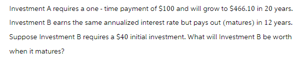 Investment A requires a one-time payment of $100 and will grow to $466.10 in 20 years.
Investment B earns the same annualized interest rate but pays out (matures) in 12 years.
Suppose Investment B requires a $40 initial investment. What will Investment B be worth
when it matures?