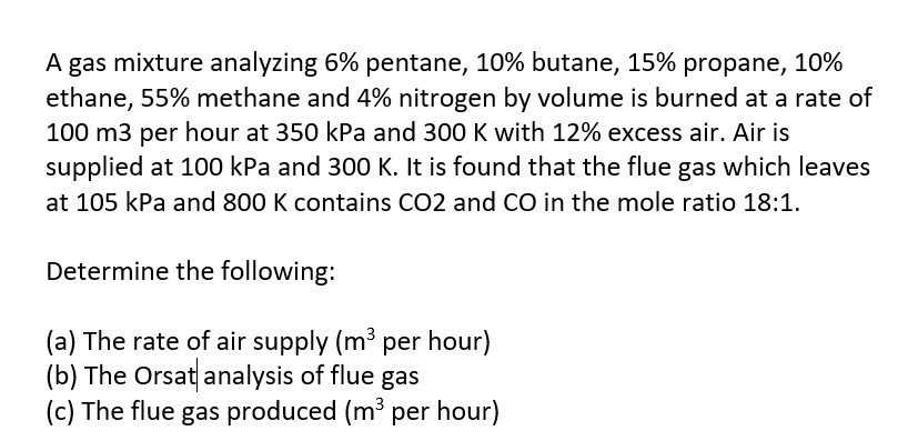 A gas mixture analyzing 6% pentane, 10% butane, 15% propane, 10%
ethane, 55% methane and 4% nitrogen by volume is burned at a rate of
100 m3 per hour at 350 kPa and 300 K with 12% excess air. Air is
supplied at 100 kPa and 300 K. It is found that the flue gas which leaves
at 105 kPa and 800 K contains CO2 and CO in the mole ratio 18:1.
Determine the following:
(a) The rate of air supply (m³ per hour)
(b) The Orsat analysis of flue gas
(c) The flue gas produced (m³ per hour)
