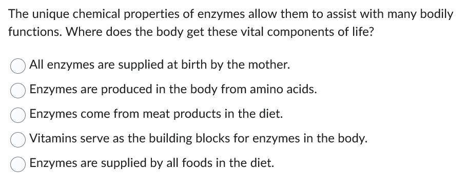 The unique chemical properties of enzymes allow them to assist with many bodily
functions. Where does the body get these vital components of life?
All enzymes are supplied at birth by the mother.
Enzymes are produced in the body from amino acids.
Enzymes come from meat products in the diet.
Vitamins serve as the building blocks for enzymes in the body.
Enzymes are supplied by all foods in the diet.