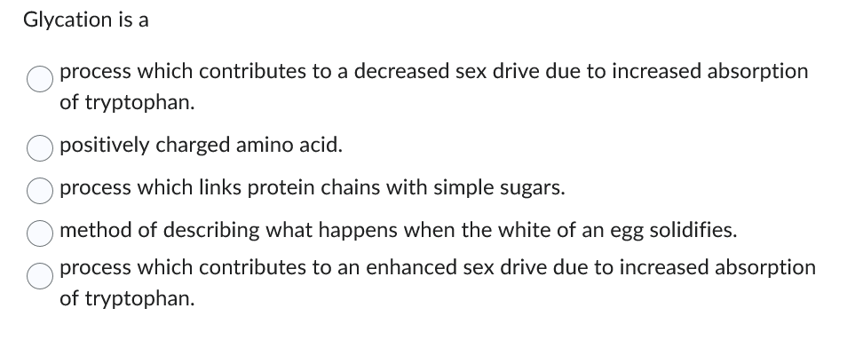 Glycation is a
process which contributes to a decreased sex drive due to increased absorption
of tryptophan.
оо
positively charged amino acid.
process which links protein chains with simple sugars.
method of describing what happens when the white of an egg solidifies.
process which contributes to an enhanced sex drive due to increased absorption
of tryptophan.