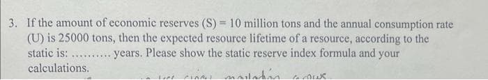 3. If the amount of economic reserves (S) = 10 million tons and the annual consumption rate
(U) is 25000 tons, then the expected resource lifetime of a resource, according to the
years. Please show the static reserve index formula and your
static is: ......
calculations.
voiladan
*******
Loot
CIARU
la Aus