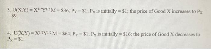 3. U(X,Y)= X¹/2Y1/2 M = $36: Py = $1; Px is initially = $1; the price of Good X increases to Px
= $9.
4. U(X,Y)= X1/2Y1/2 M = $64; Py = $1; Px is initially = $16; the price of Good X decreases to
Px = $1.