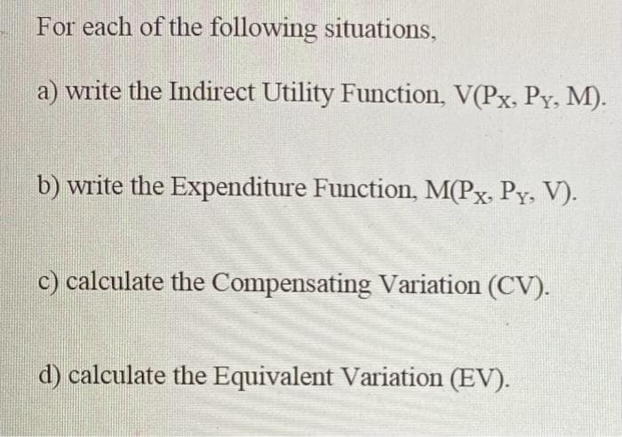For each of the following situations,
a) write the Indirect Utility Function, V(Px, Py, M).
b) write the Expenditure Function, M(Px, Py, V).
c) calculate the Compensating Variation (CV).
d) calculate the Equivalent Variation (EV).