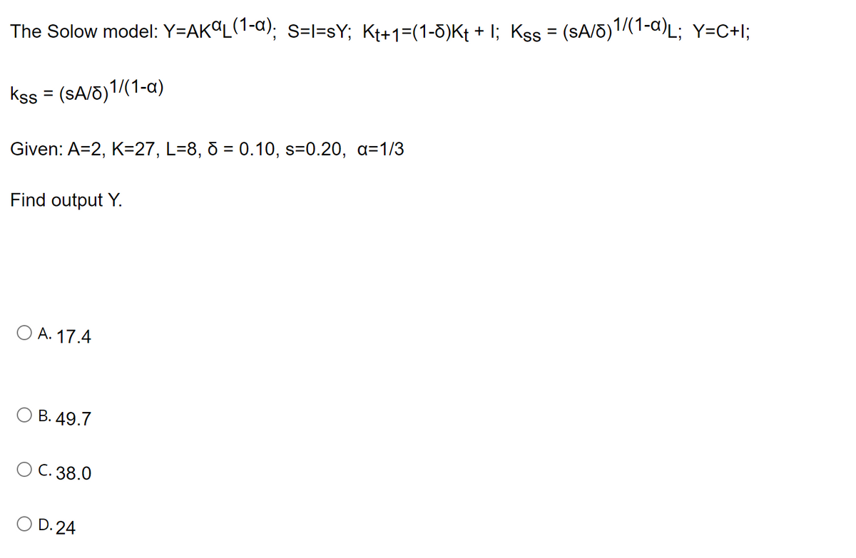 The Solow model: Y=AKAL(1-a); S=I=sY; Kt+1=(1-0)K+ + I; Kss = (sA/0)1/(1-a)L; Y=C+I;
Kss = (sA/8)1/(1-a)
Given: A=2, K=27, L=8, d = 0.10, s=0.20, a=1/3
Find output Y.
O A. 17.4
B. 49.7
O C. 38.0
D.24