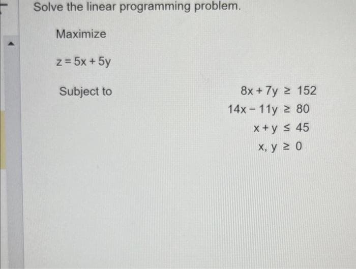 Solve the linear programming problem.
Maximize
z = 5x + 5y
Subject to
8x + 7y ≥ 152
14x-11y ≥ 80
x+y ≤ 45
x, y ≥ 0
