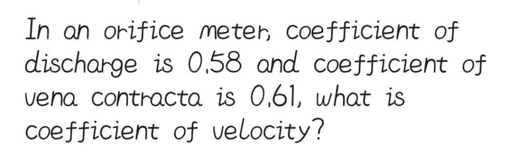 In an orifice meter, coefficient of
discharge is 0.58 and coefficient of
vena contracta is 0.61, what is
coefficient of velocity?
