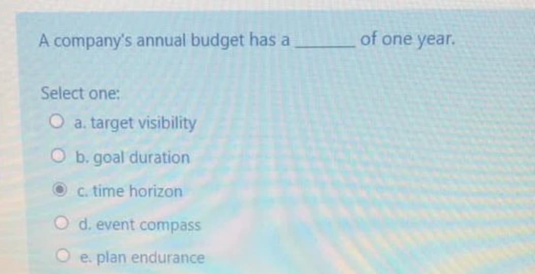 A company's annual budget has a
of one year.
Select one:
O a. target visibility
O b. goal duration
C. time horizon
O d. event compass
O e. plan endurance
