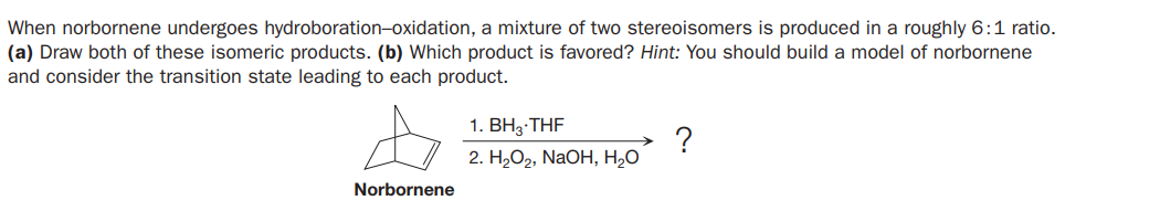 When norbornene undergoes hydroboration-oxidation, a mixture of two stereoisomers is produced in a roughly 6:1 ratio.
(a) Draw both of these isomeric products. (b) Which product is favored? Hint: You should build a model of norbornene
and consider the transition state leading to each product.
1. BH3 THF
?
2. H2O2, NaOH, H,O
Norbornene
