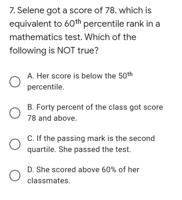 7. Selene got a score of 78. which is
equivalent to 60th percentile rank in a
mathematics test. Which of the
following is NOT true?
A. Her score is below the 50th
percentile.
B. Forty percent of the class got score
78 and above.
C. If the passing mark is the second
quartile. She passed the test.
D. She scored above 60% of her
classmates.
