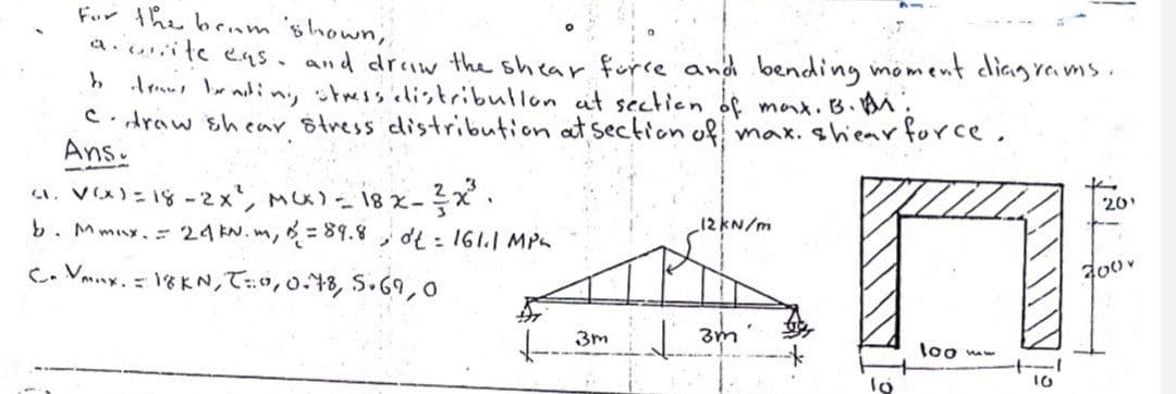 Fur the benm 'öhown,
a. ite eas. and driw the shear furce and bending moment dliagrea ms.
h Arau br adin, stmssilistribullon it sectien of max.B.BM;
C. draw shear Stress distribution at section of max. shiear force.
Ans.
. V(X)= 18 -2x', Mx)- 18 x-x.
b. Mmux. 24 N.m, = 89.8, dt : 161.1 MPs
20
12KN/m
C. Vmny.- 1をKN,て0,0, 5.69,
| 3m
loo mw
