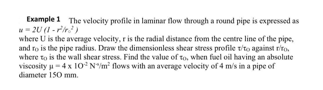 Example 1 The velocity profile in laminar flow through a round pipe is expressed as
2U (1-²/r²)
u =
where U is the average velocity, r is the radial distance from the centre line of the pipe,
and ro is the pipe radius. Draw the dimensionless shear stress profile t/to against r/ro,
where to is the wall shear stress. Find the value of to, when fuel oil having an absolute
viscosity μ = 4 x 10-² N/m² flows with an average velocity of 4 m/s in a pipe of
diameter 150 mm.