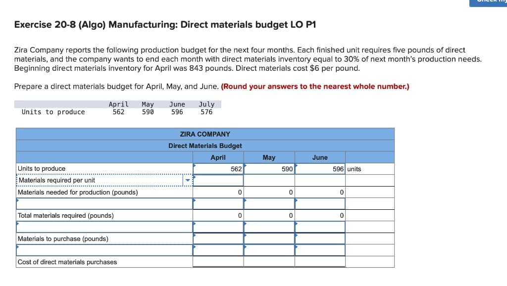 Exercise 20-8 (Algo) Manufacturing: Direct materials budget LO P1
Zira Company reports the following production budget for the next four months. Each finished unit requires five pounds of direct
materials, and the company wants to end each month with direct materials inventory equal to 30% of next month's production needs.
Beginning direct materials inventory for April was 843 pounds. Direct materials cost $6 per pound.
Prepare a direct materials budget for April, May, and June. (Round your answers to the nearest whole number.)
Units to produce
April
562
May
June
590
596
July
576
Units to produce
Materials required per unit
Materials needed for production (pounds)
Total materials required (pounds)
Materials to purchase (pounds)
Cost of direct materials purchases
ZIRA COMPANY
Direct Materials Budget
April
May
June
562
590
596 units
0
0
0
0
0
0