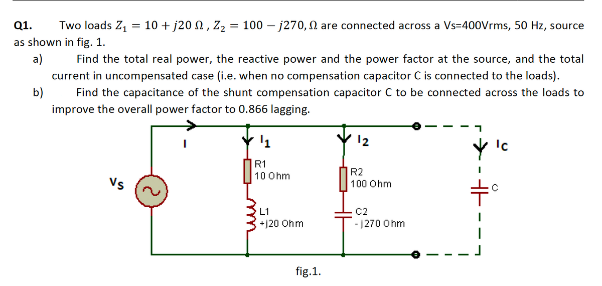 Q1.
Two loads Z,
10 + j20 N, Z2 = 100 – j270, N are connected across a Vs=400Vrms, 50 Hz, source
as shown in fig. 1.
a)
Find the total real power, the reactive power and the power factor at the source, and the total
current in uncompensated case (i.e. when no compensation capacitor C is connected to the loads).
b)
Find the capacitance of the shunt compensation capacitor C to be connected across the loads to
improve the overall power factor to 0.866 lagging.
12
Ic
R1
R2
10 Ohm
Vs
100 Ohm
C2
- j270 Ohm
L1
+j20 Ohm
fig.1.
- - -
