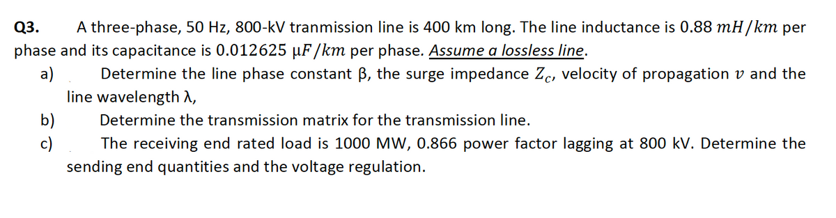 Q3.
A three-phase, 50 Hz, 800-kV tranmission line is 400 km long. The line inductance is 0.88 mH/km per
phase and its capacitance is 0.012625 µF/km per phase. Assume a lossless line.
a)
Determine the line phase constant B, the surge impedance Zc, velocity of propagation v and the
line wavelength A,
b)
Determine the transmission matrix for the transmission line.
c)
The receiving end rated load is 1000 MW, 0.866 power factor lagging at 800 kV. Determine the
sending end quantities and the voltage regulation.
