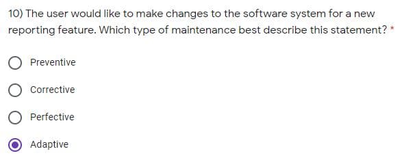 10) The user would like to make changes to the software system for a new
reporting feature. Which type of maintenance best describe this statement? *
Preventive
Corrective
Perfective
Adaptive

