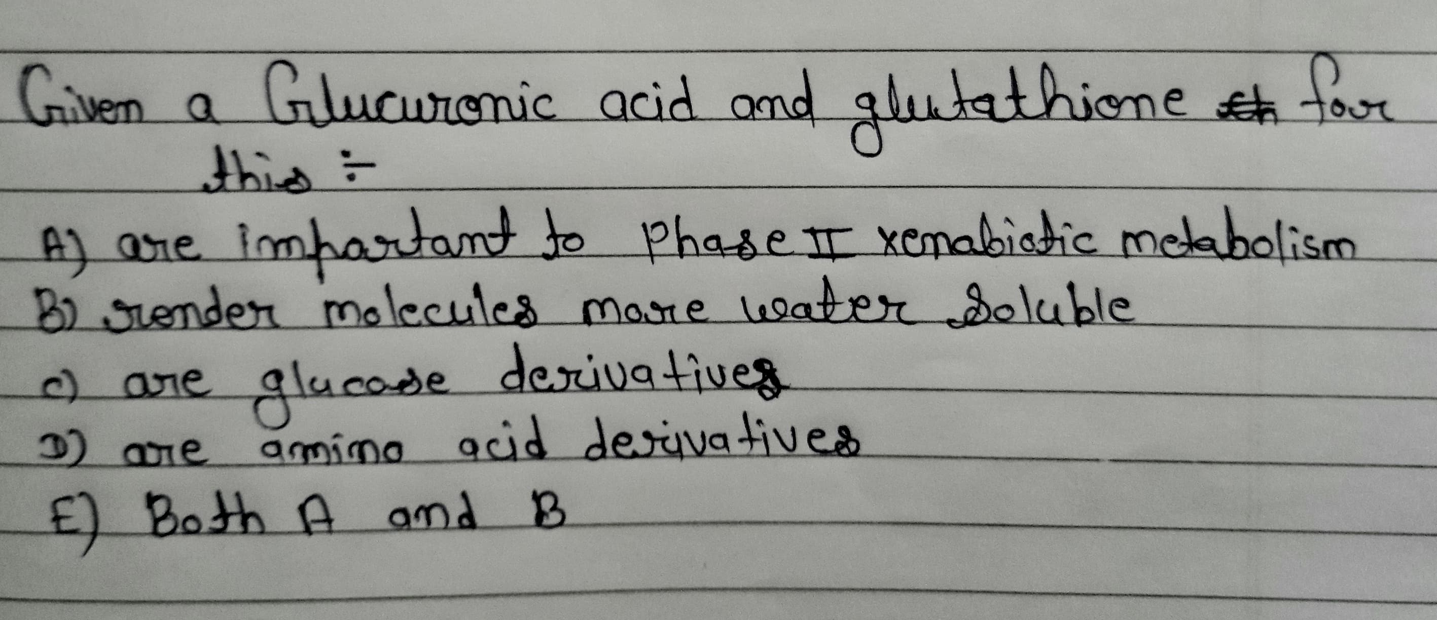 Griven a
Gilucuronic acid amd
glutathione e tor
r
: लपर
A] are impartantto
Phasett xenabiatic melabolism
B) sronder molecules more water deluble
desivatives
2 are glucode
2 0re amímo acid desivatives
E) Both A amd B
0are
