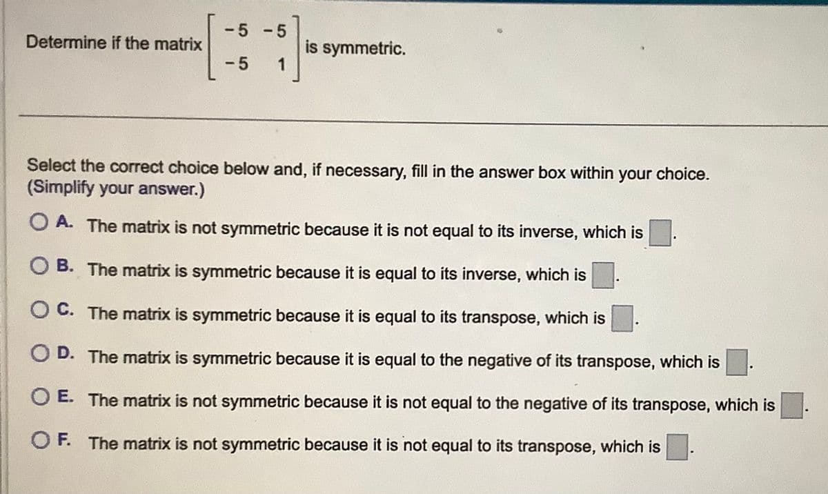 Determine if the matrix
-5 -5
-5 1
is symmetric.
Select the correct choice below and, if necessary, fill in the answer box within your choice.
(Simplify your answer.)
O A. The matrix is not symmetric because it is not equal to its inverse, which is
O B. The matrix is symmetric because it is equal to its inverse, which is
OC. The matrix is symmetric because it is equal to its transpose, which is
OD. The matrix is symmetric because it is equal to the negative of its transpose, which is
O E. The matrix is not symmetric because it is not equal to the negative of its transpose, which is
OF. The matrix is not symmetric because it is not equal to its transpose, which is