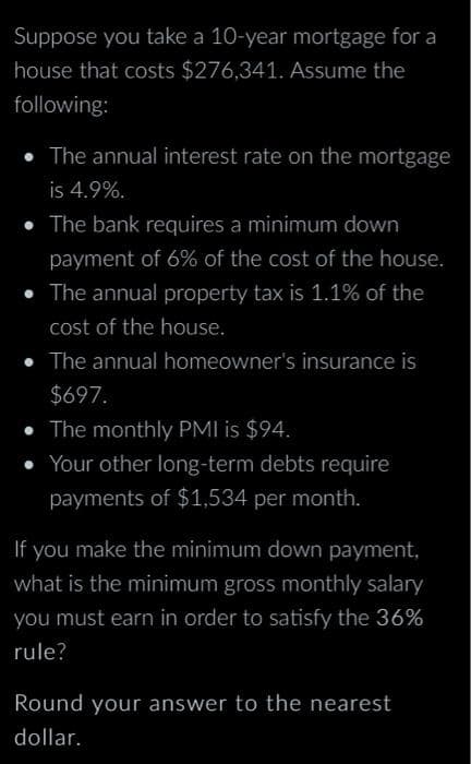 Suppose you take a 10-year mortgage for a
house that costs $276,341. Assume the
following:
• The annual interest rate on the mortgage
is 4.9%.
The bank requires a minimum down
payment of 6% of the cost of the house.
• The annual property tax is 1.1% of the
cost of the house.
• The annual homeowner's insurance is
$697.
The monthly PMI is $94.
Your other long-term debts require
payments of $1,534 per month.
If you make the minimum down payment,
what is the minimum gross monthly salary
you must earn in order to satisfy the 36%
rule?
Round your answer to the nearest
dollar.