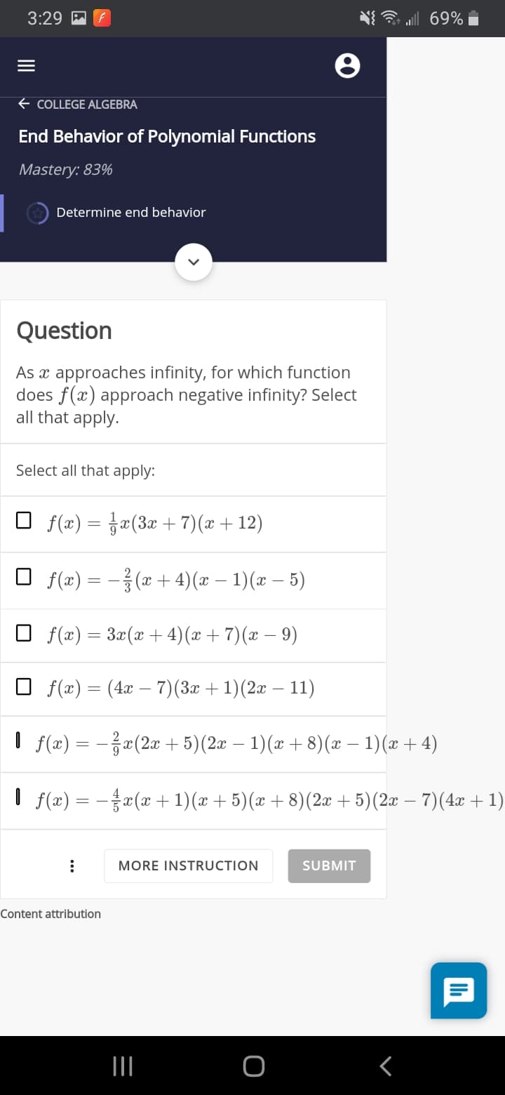 3:29
69% i
+ COLLEGE ALGEBRA
End Behavior of Polynomial Functions
Mastery: 83%
Determine end behavior
Question
As x approaches infinity, for which function
does f(x) approach negative infinity? Select
all that apply.
Select all that apply:
O f(x) = ja(3x + 7)(x + 12)
O f(x) = - (x + 4)(x – 1)(x – 5)
O f(x) = 3x(x + 4)(x + 7)(æ – 9)
O f(æ) = (4x – 7)(3æ +1)(2æ – 11)
I f(x) = -«(2x + 5)(2æ – 1)(x + 8)(x – 1)(x + 4)
I f(æ) = –¤(x + 1)(x + 5)(x + 8)(2x + 5)(2x – 7)(4x + 1)
MORE INSTRUCTION
SUBMIT
Content attribution
