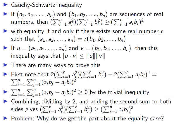 Cauchy-Schwartz inequality
• If (a1, a2,..., an) and (b1, b2, ..., bn) are sequences of real
numbers, then (ΣΗ ΣΗ ) (ΣΗb)?
• with equality if and only if there exists some real number r
such that (a1, a2,..., an) = r(b1, b2, bn)
• If u = (a1, a2,... , an) and v = (b1, b2, ..., bn), then this
inequality says that |u · v < ||u|| ||
... .
• There are many ways to prove this
> First note that 2(Σ1 )Σ - 2Σb)? -
EL EL(aib; – a; b;)?
• E-1 E-1(a¡b; – ajb;)² > 0 by the trivial inequality
• Combining, dividing by 2, and adding the second sum to both
sides gives (ΣΗ Σ ι bf) (Σ1 θ; b)?
• Problem: Why do we get the part about the equality case?
-

