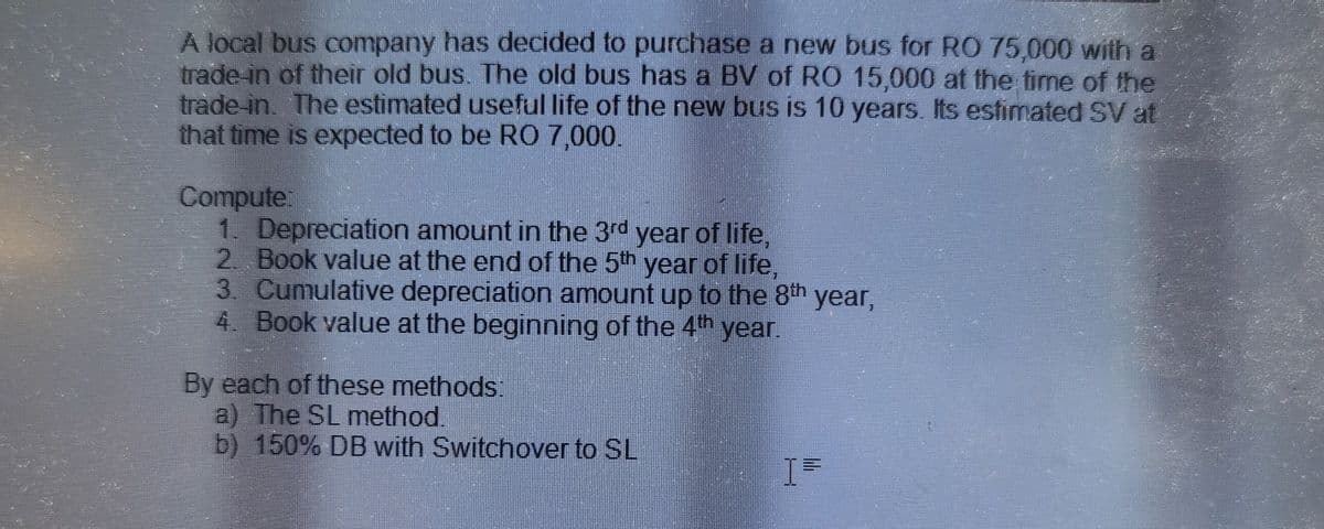 A local bus company has decided to purchase a new bus for RO 75,000 with a
trade in of their old bus. The old bus has a BV of RO 15,000 at the time of the
trade-in, The estimated useful life of the new bus is 10 years. Its estimated SV at
that time is expected to be RO 7,000.
Compute:
1. Depreciation amount in the 3rd year of life,
2. Book value at the end of the 5th year of life,
3. Cumulative depreciation amount up to the 8th year,
4. Book value at the beginning of the 4th year.
By each of these methods:
a) The SL method.
b) 150% DB with Switchover to SL
