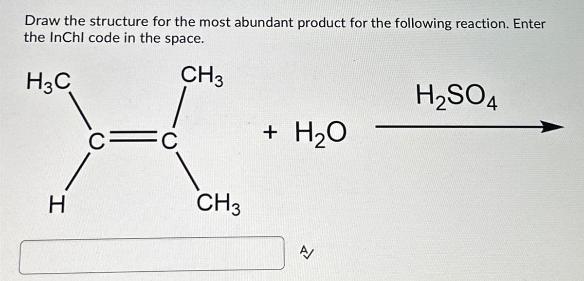 Draw the structure for the most abundant product for the following reaction. Enter
the InChI code in the space.
H³C
CH3
H
FC
CH 3
+ H₂O
A/
H₂SO4