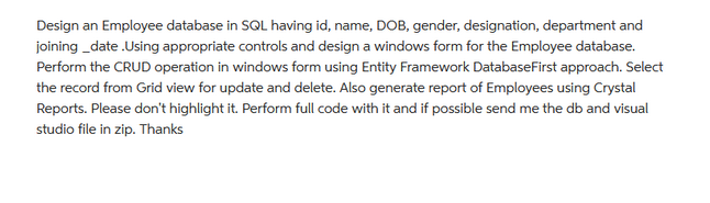 Design an Employee database in SQL having id, name, DOB, gender, designation, department and
joining_date.Using appropriate controls and design a windows form for the Employee database.
Perform the CRUD operation in windows form using Entity Framework DatabaseFirst approach. Select
the record from Grid view for update and delete. Also generate report of Employees using Crystal
Reports. Please don't highlight it. Perform full code with it and if possible send me the db and visual
studio file in zip. Thanks