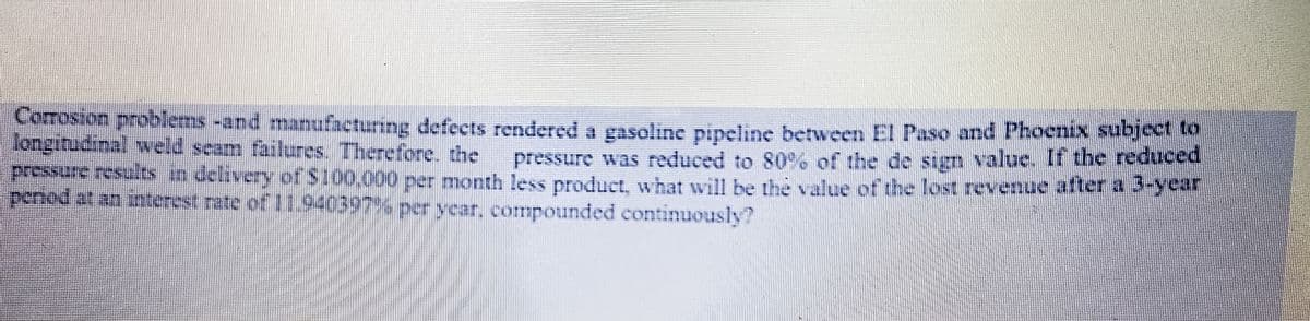 Comrosion problems-and manufacturing defects rendered a gasoline pipeline between EI Paso and Phocnix subjeet
longitudinal weld seam failures. Therefore, the
pressure results n delivery of $100.000 per month less product, what will be the value of the lost revenue alter a -year
penod at an interest rate of 1940397%% perycar, compounded continuously?
pressure was reduced to 80% of the de sign value. If the reduced
