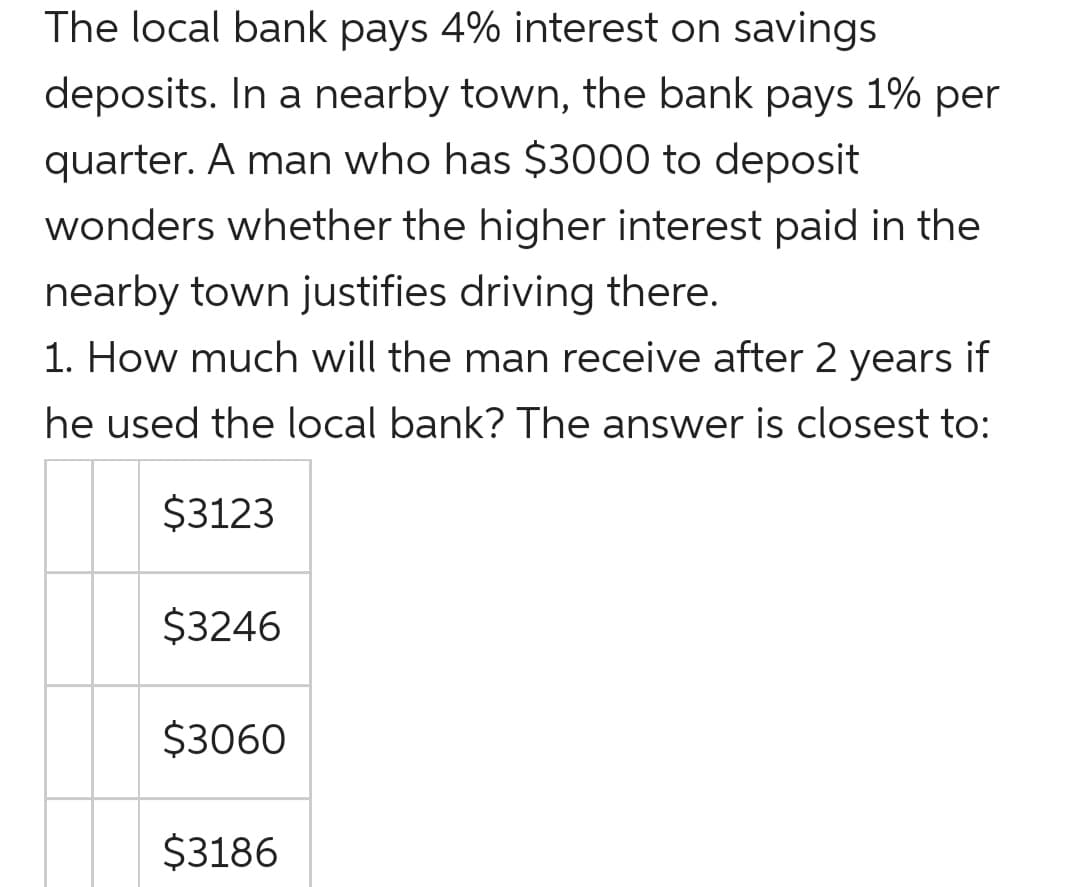 The local bank pays 4% interest on savings
deposits. In a nearby town, the bank pays 1% per
quarter. A man who has $3000 to deposit
wonders whether the higher interest paid in the
nearby town justifies driving there.
1. How much will the man receive after 2 years if
he used the local bank? The answer is closest to:
$3123
$3246
$3060
$3186
